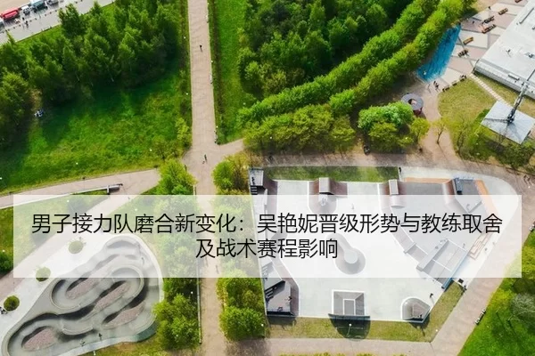 男子接力队磨合新变化：吴艳妮晋级形势与教练取舍及战术赛程影响
