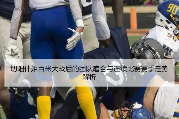 切阳什姐百米大战后的团队磨合与连续比赛赛季走势解析